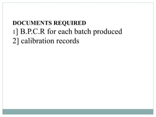 DOCUMENTS REQUIRED
1] B.P.C.R for each batch produced
2] calibration records
 