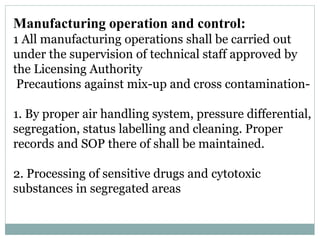 Manufacturing operation and control:
1 All manufacturing operations shall be carried out
under the supervision of technical staff approved by
the Licensing Authority
Precautions against mix-up and cross contamination-
1. By proper air handling system, pressure differential,
segregation, status labelling and cleaning. Proper
records and SOP there of shall be maintained.
2. Processing of sensitive drugs and cytotoxic
substances in segregated areas
 