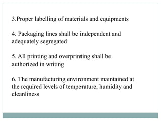 3.Proper labelling of materials and equipments
4. Packaging lines shall be independent and
adequately segregated
5. All printing and overprinting shall be
authorized in writing
6. The manufacturing environment maintained at
the required levels of temperature, humidity and
cleanliness
 