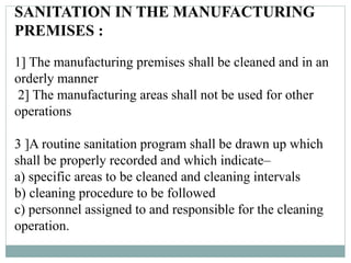 SANITATION IN THE MANUFACTURING
PREMISES :
1] The manufacturing premises shall be cleaned and in an
orderly manner
2] The manufacturing areas shall not be used for other
operations
3 ]A routine sanitation program shall be drawn up which
shall be properly recorded and which indicate–
a) specific areas to be cleaned and cleaning intervals
b) cleaning procedure to be followed
c) personnel assigned to and responsible for the cleaning
operation.
 