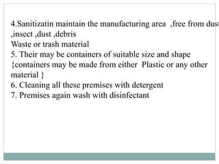 4.Sanitizatin maintain the manufacturing area ,free from dust
,insect ,dust ,debris
Waste or trash material
5. Their may be containers of suitable size and shape
{containers may be made from either Plastic or any other
material }
6. Cleaning all these premises with detergent
7. Premises again wash with disinfectant
 