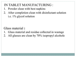 IN TABLET MANUFACTURING :
1. Powder clean with best napkins
2. After completion clean with disinfectant solution
i.e. 1% glycol solution
Glass material :
1. Glass material and residue collected in wastage
2. All glasses are clean by 70% isopropyl alcohole
 