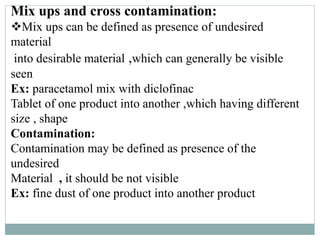 Mix ups and cross contamination:
Mix ups can be defined as presence of undesired
material
into desirable material ,which can generally be visible
seen
Ex: paracetamol mix with diclofinac
Tablet of one product into another ,which having different
size , shape
Contamination:
Contamination may be defined as presence of the
undesired
Material , it should be not visible
Ex: fine dust of one product into another product
 