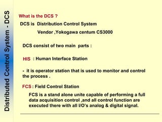 DCS is Distribution Control System
Vendor ,Yokogawa centum CS3000
DCS consist of two main parts :
HIS : Human Interface Station
FCS : Field Control Station
- it is operator station that is used to monitor and control
the process .
FCS is a stand alone unite capable of performing a full
data acquisition control ,and all control function are
executed there with all I/O’s analog & digital signal.
What is the DCS ?
 