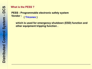 What is the PESS ?
PESS : Programmable electronic safety system
Vendor :
( Triconex )
which is used for emergency shutdown (ESD) function and
other equipment tripping function .
 