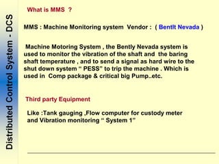 What is MMS ?
MMS : Machine Monitoring system Vendor : ( Bentlt Nevada )
Machine Motoring System , the Bently Nevada system is
used to monitor the vibration of the shaft and the baring
shaft temperature , and to send a signal as hard wire to the
shut down system “ PESS” to trip the machine . Which is
used in Comp package & critical big Pump..etc.
Like :Tank gauging ,Flow computer for custody meter
and Vibration monitoring “ System 1”
Third party Equipment
 