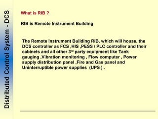 What is RIB ?
RIB is Remote Instrument Building
The Remote Instrument Building RIB, which will house, the
DCS controller as FCS ,HIS ,PESS / PLC controller and their
cabinets and all other 3rd
party equipment like Tank
gauging ,Vibration monitoring , Flow computer , Power
supply distribution panel ,Fire and Gas panel and
Uninterruptible power supplies (UPS ) .
 