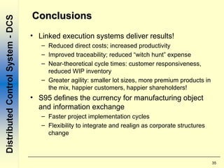 35
ConclusionsConclusions
• Linked execution systems deliver results!
– Reduced direct costs; increased productivity
– Improved traceability; reduced “witch hunt” expense
– Near-theoretical cycle times: customer responsiveness,
reduced WIP inventory
– Greater agility: smaller lot sizes, more premium products in
the mix, happier customers, happier shareholders!
• S95 defines the currency for manufacturing object
and information exchange
– Faster project implementation cycles
– Flexibility to integrate and realign as corporate structures
change
 
