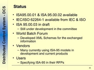 36
StatusStatus
• ISA95.00.01 & ISA.95.00.02 available
• IEC/ISO 62264-1 available from IEC & ISO
• ISA 95.00.03 in draft
– Still under development in the committee
• World Batch Forum
– Developed XML Schemas for the exchanged
information
• Vendors
– Many currently using ISA-95 models in
development and current products
• Users
– Specifying ISA-95 in their RFPs
 