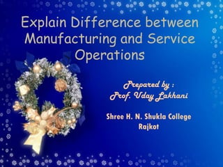 Explain Difference between
Manufacturing and Service
Operations
Prepared by :
Prof. Uday Lakhani
Shree H. N. Shukla College
Rajkot
 