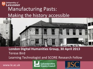 www.le.ac.uk
Manufacturing Pasts:
Making the history accessible
London Digital Humanities Group, 30 April 2013
Terese Bird
Learning Technologist and SCORE Research Fellow
 