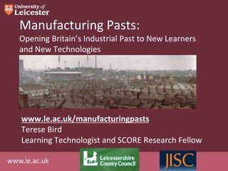 Manufacturing Pasts:
   Opening Britain’s Industrial Past to New Learners
   and New Technologies




    www.le.ac.uk/manufacturingpasts
    Terese Bird
    Learning Technologist and SCORE Research Fellow

www.le.ac.uk
 