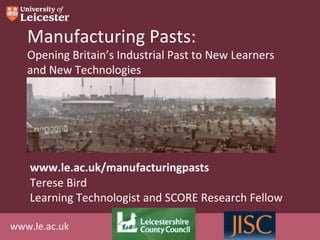 Manufacturing Pasts:
   Opening Britain’s Industrial Past to New Learners
   and New Technologies




    www.le.ac.uk/manufacturingpasts
    Terese Bird
    Learning Technologist and SCORE Research Fellow

www.le.ac.uk
 