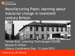 www.le.ac.uk/library
Manufacturing Pasts: learning about
industrial change in twentieth
century Britain
Terese Bird, Learning Technologist/SCORE
Research Fellow
Library Conference Day, 13 June 2013
 