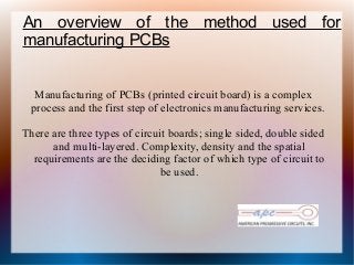 An overview of the method used for
manufacturing PCBs
Manufacturing of PCBs (printed circuit board) is a complex
process and the first step of electronics manufacturing services.
There are three types of circuit boards; single sided, double sided
and multi-layered. Complexity, density and the spatial
requirements are the deciding factor of which type of circuit to
be used.
 