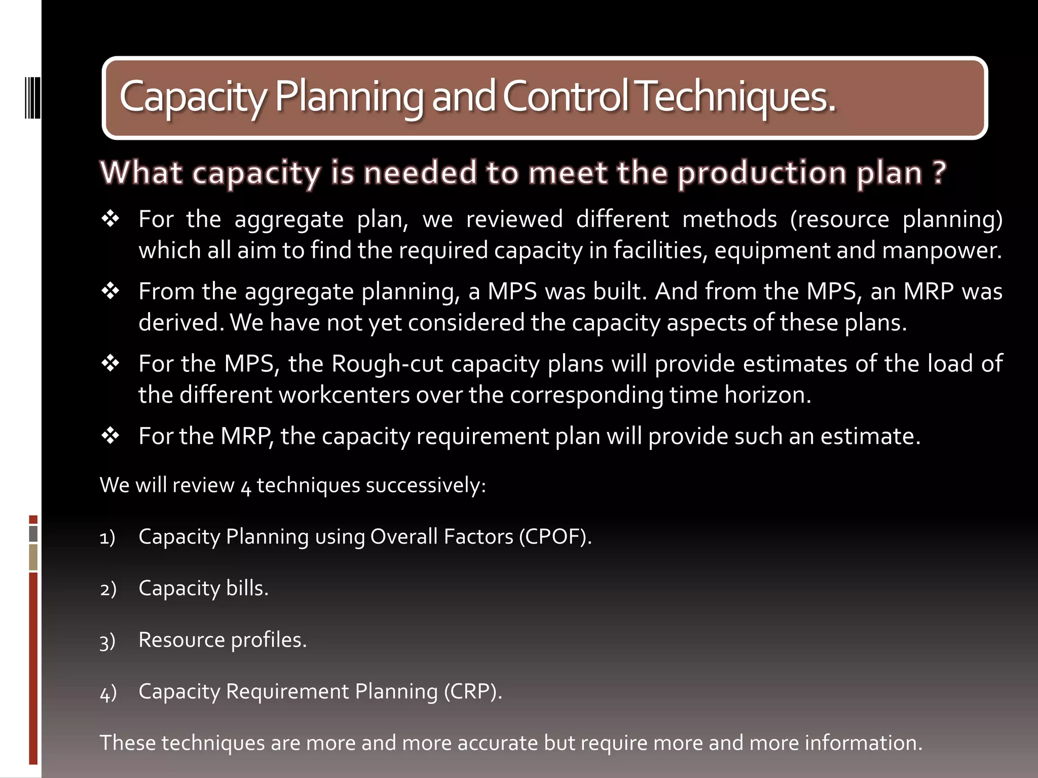 CapacityPlanningandControlTechniques.
 For the aggregate plan, we reviewed different methods (resource planning)
which all aim to find the required capacity in facilities, equipment and manpower.
 From the aggregate planning, a MPS was built. And from the MPS, an MRP was
derived.We have not yet considered the capacity aspects of these plans.
 For the MPS, the Rough-cut capacity plans will provide estimates of the load of
the different workcenters over the corresponding time horizon.
 For the MRP, the capacity requirement plan will provide such an estimate.
We will review 4 techniques successively:
1) Capacity Planning using Overall Factors (CPOF).
2) Capacity bills.
3) Resource profiles.
4) Capacity Requirement Planning (CRP).
These techniques are more and more accurate but require more and more information.
 