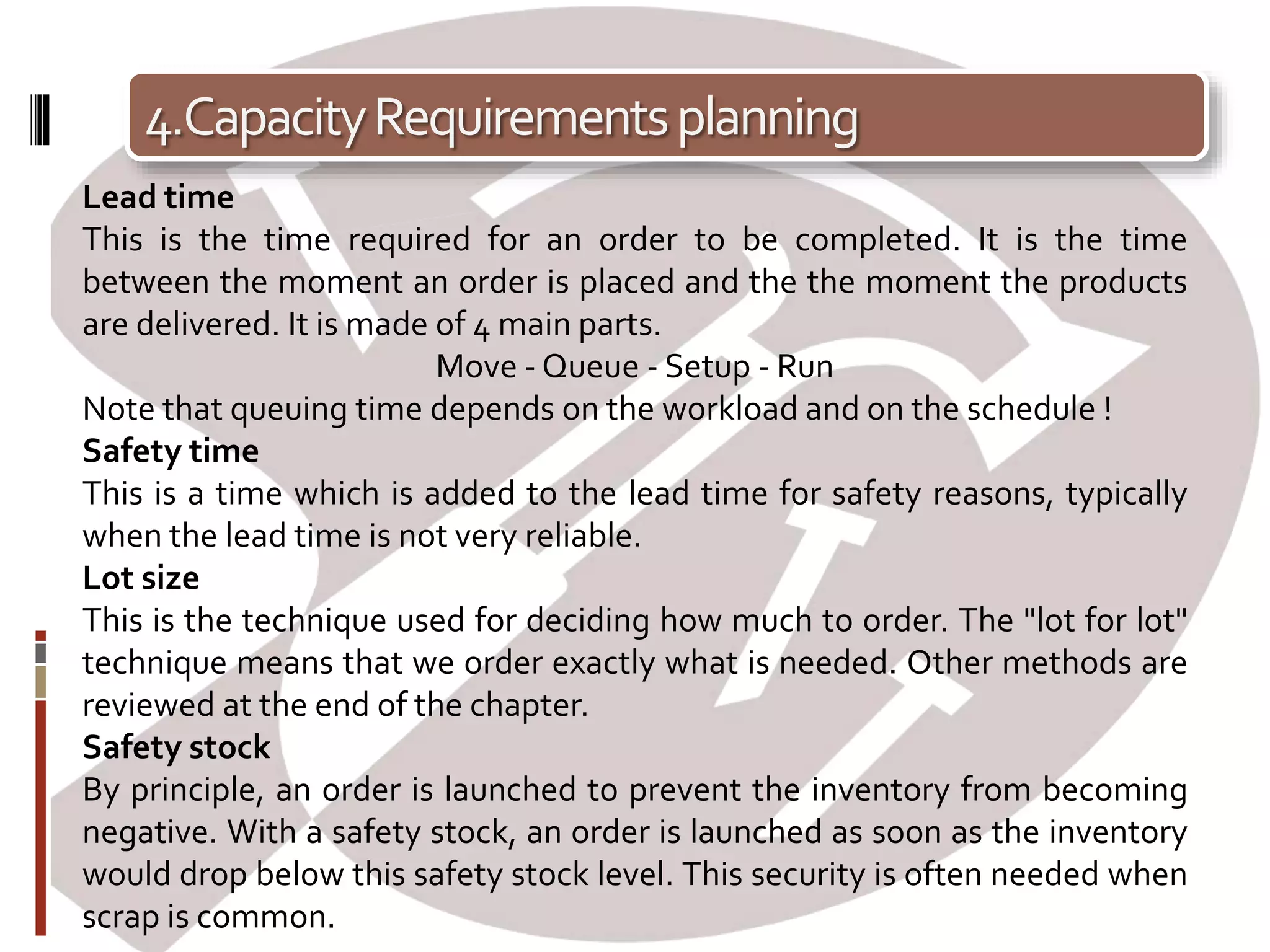 4.CapacityRequirementsplanning
Lead time
This is the time required for an order to be completed. It is the time
between the moment an order is placed and the the moment the products
are delivered. It is made of 4 main parts.
Move - Queue - Setup - Run
Note that queuing time depends on the workload and on the schedule !
Safety time
This is a time which is added to the lead time for safety reasons, typically
when the lead time is not very reliable.
Lot size
This is the technique used for deciding how much to order. The "lot for lot"
technique means that we order exactly what is needed. Other methods are
reviewed at the end of the chapter.
Safety stock
By principle, an order is launched to prevent the inventory from becoming
negative. With a safety stock, an order is launched as soon as the inventory
would drop below this safety stock level. This security is often needed when
scrap is common.
 