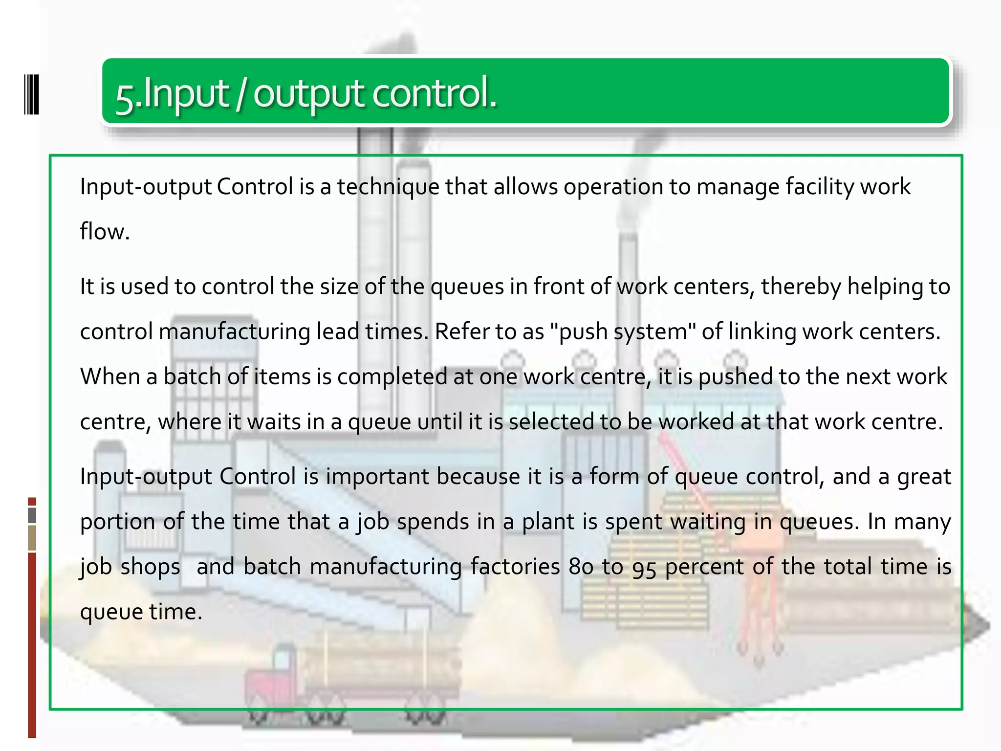 5.Input/outputcontrol.
Input-output Control is a technique that allows operation to manage facility work
flow.
It is used to control the size of the queues in front of work centers, thereby helping to
control manufacturing lead times. Refer to as "push system" of linking work centers.
When a batch of items is completed at one work centre, it is pushed to the next work
centre, where it waits in a queue until it is selected to be worked at that work centre.
Input-output Control is important because it is a form of queue control, and a great
portion of the time that a job spends in a plant is spent waiting in queues. In many
job shops and batch manufacturing factories 80 to 95 percent of the total time is
queue time.
 