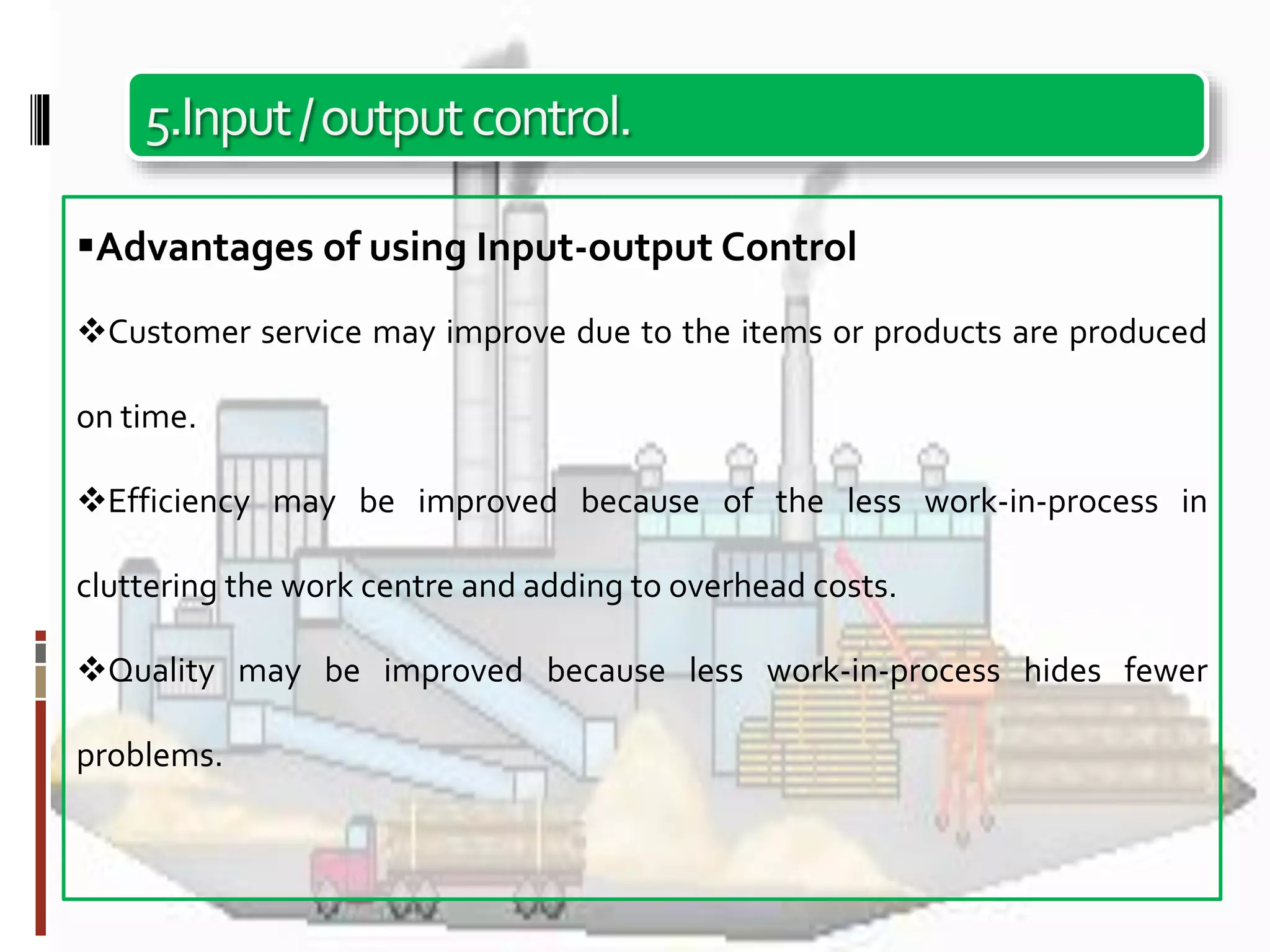 5.Input/outputcontrol.
Advantages of using Input-output Control
Customer service may improve due to the items or products are produced
on time.
Efficiency may be improved because of the less work-in-process in
cluttering the work centre and adding to overhead costs.
Quality may be improved because less work-in-process hides fewer
problems.
 