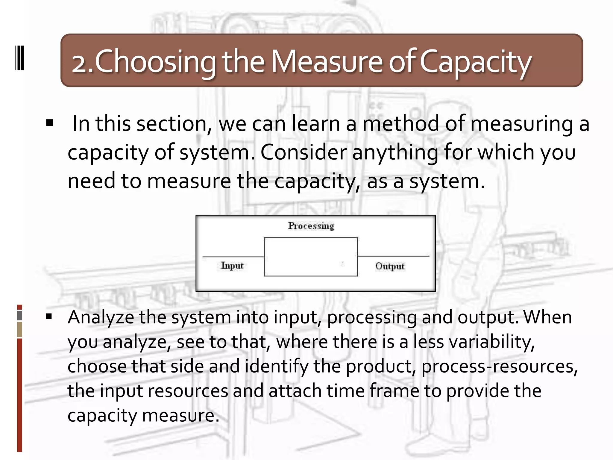 2.ChoosingtheMeasureofCapacity
 In this section, we can learn a method of measuring a
capacity of system. Consider anything for which you
need to measure the capacity, as a system.
 Analyze the system into input, processing and output.When
you analyze, see to that, where there is a less variability,
choose that side and identify the product, process-resources,
the input resources and attach time frame to provide the
capacity measure.
 