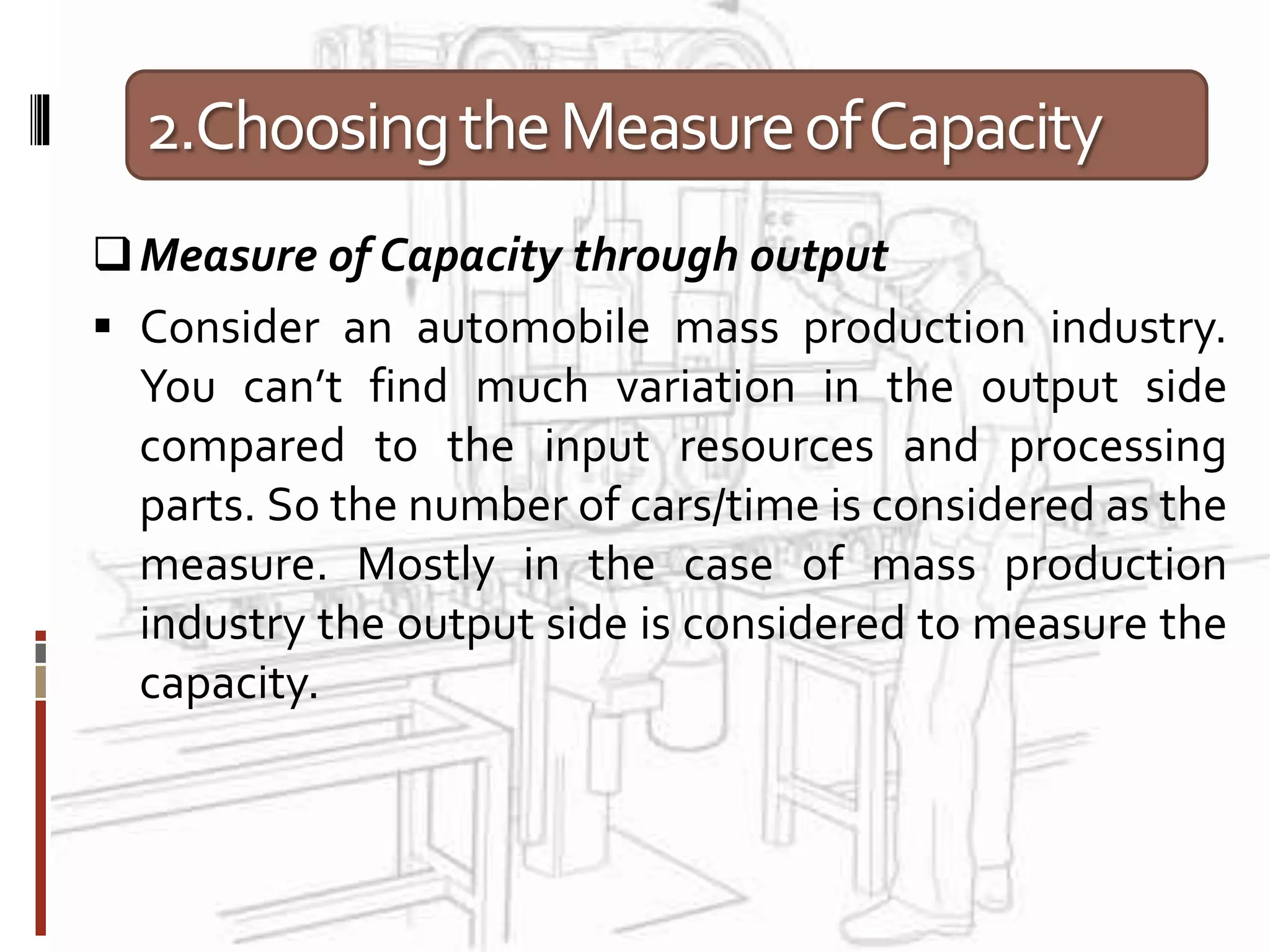 2.ChoosingtheMeasureofCapacity
Measure of Capacity through output
 Consider an automobile mass production industry.
You can’t find much variation in the output side
compared to the input resources and processing
parts. So the number of cars/time is considered as the
measure. Mostly in the case of mass production
industry the output side is considered to measure the
capacity.
 