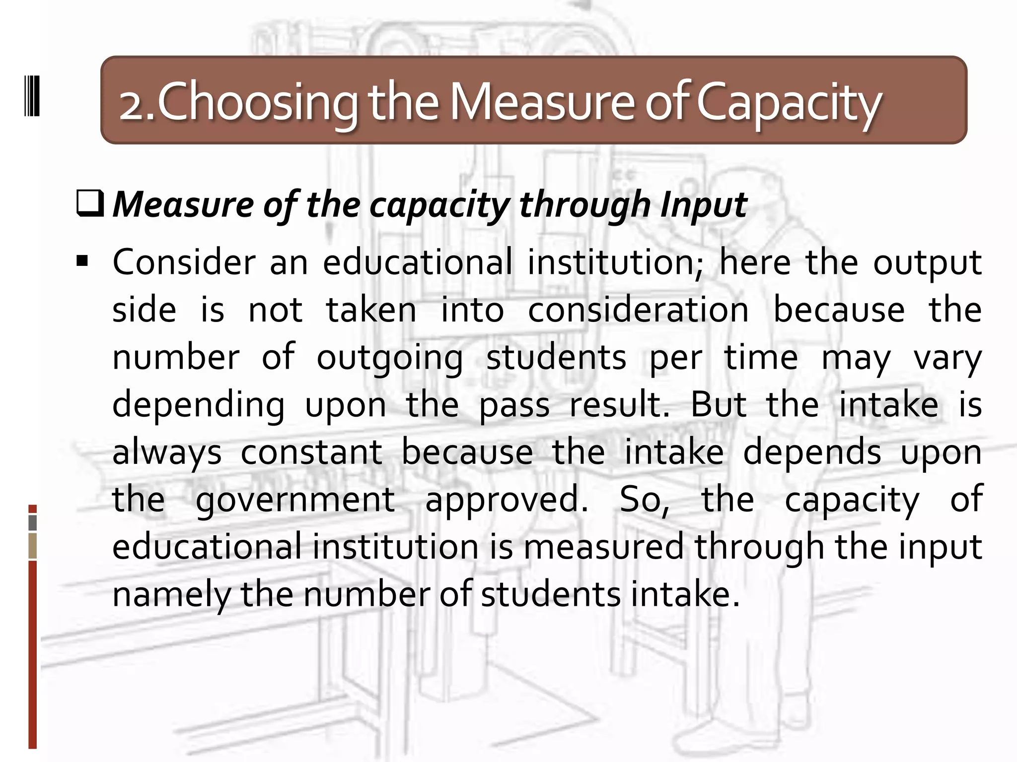 2.ChoosingtheMeasureofCapacity
Measure of the capacity through Input
 Consider an educational institution; here the output
side is not taken into consideration because the
number of outgoing students per time may vary
depending upon the pass result. But the intake is
always constant because the intake depends upon
the government approved. So, the capacity of
educational institution is measured through the input
namely the number of students intake.
 