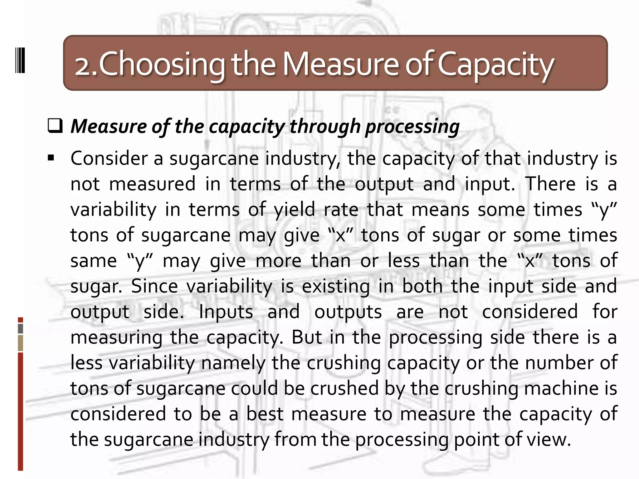 2.ChoosingtheMeasureofCapacity
 Measure of the capacity through processing
 Consider a sugarcane industry, the capacity of that industry is
not measured in terms of the output and input. There is a
variability in terms of yield rate that means some times “y”
tons of sugarcane may give “x” tons of sugar or some times
same “y” may give more than or less than the “x” tons of
sugar. Since variability is existing in both the input side and
output side. Inputs and outputs are not considered for
measuring the capacity. But in the processing side there is a
less variability namely the crushing capacity or the number of
tons of sugarcane could be crushed by the crushing machine is
considered to be a best measure to measure the capacity of
the sugarcane industry from the processing point of view.
 