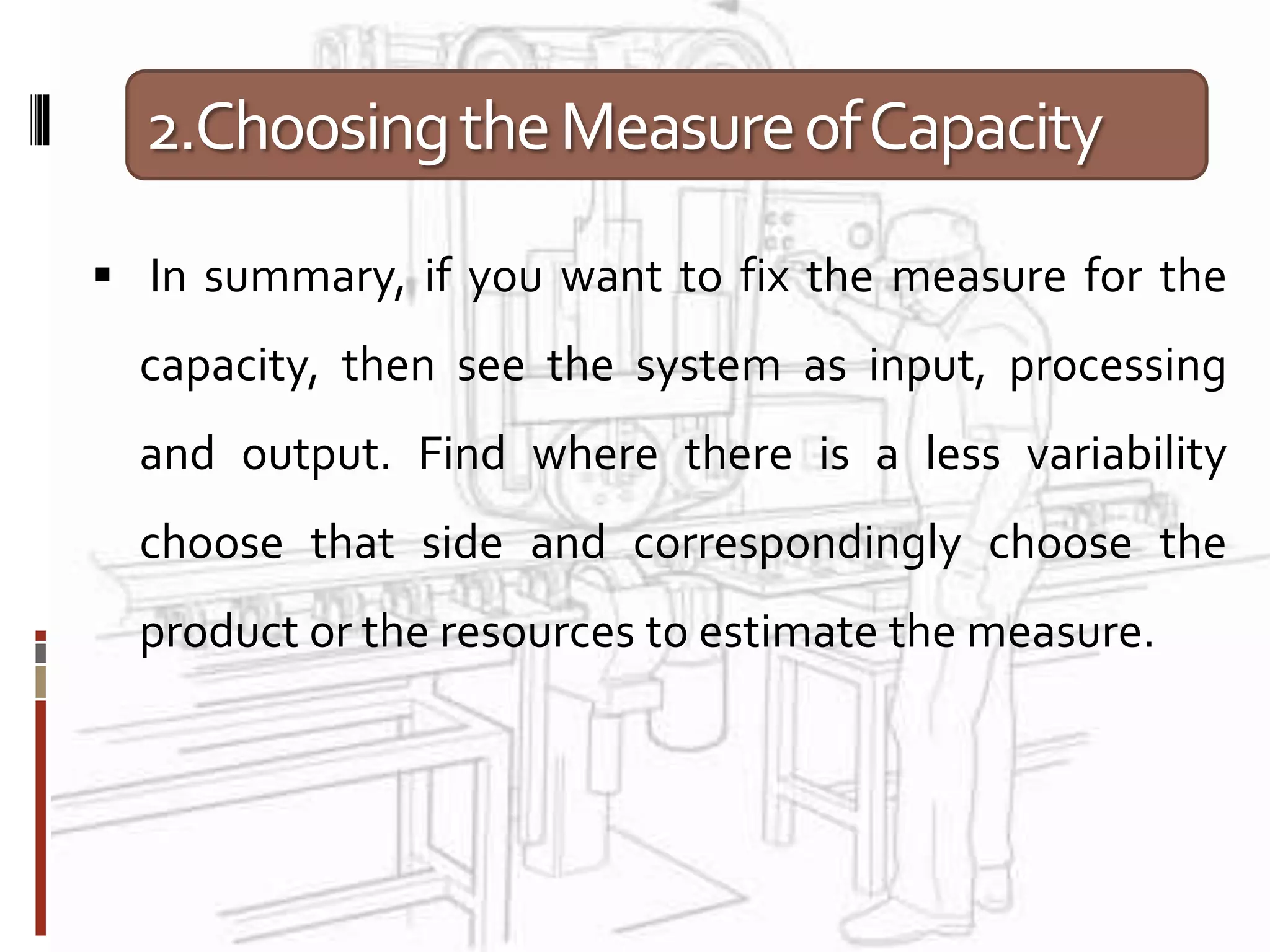 2.ChoosingtheMeasureofCapacity
 In summary, if you want to fix the measure for the
capacity, then see the system as input, processing
and output. Find where there is a less variability
choose that side and correspondingly choose the
product or the resources to estimate the measure.
 