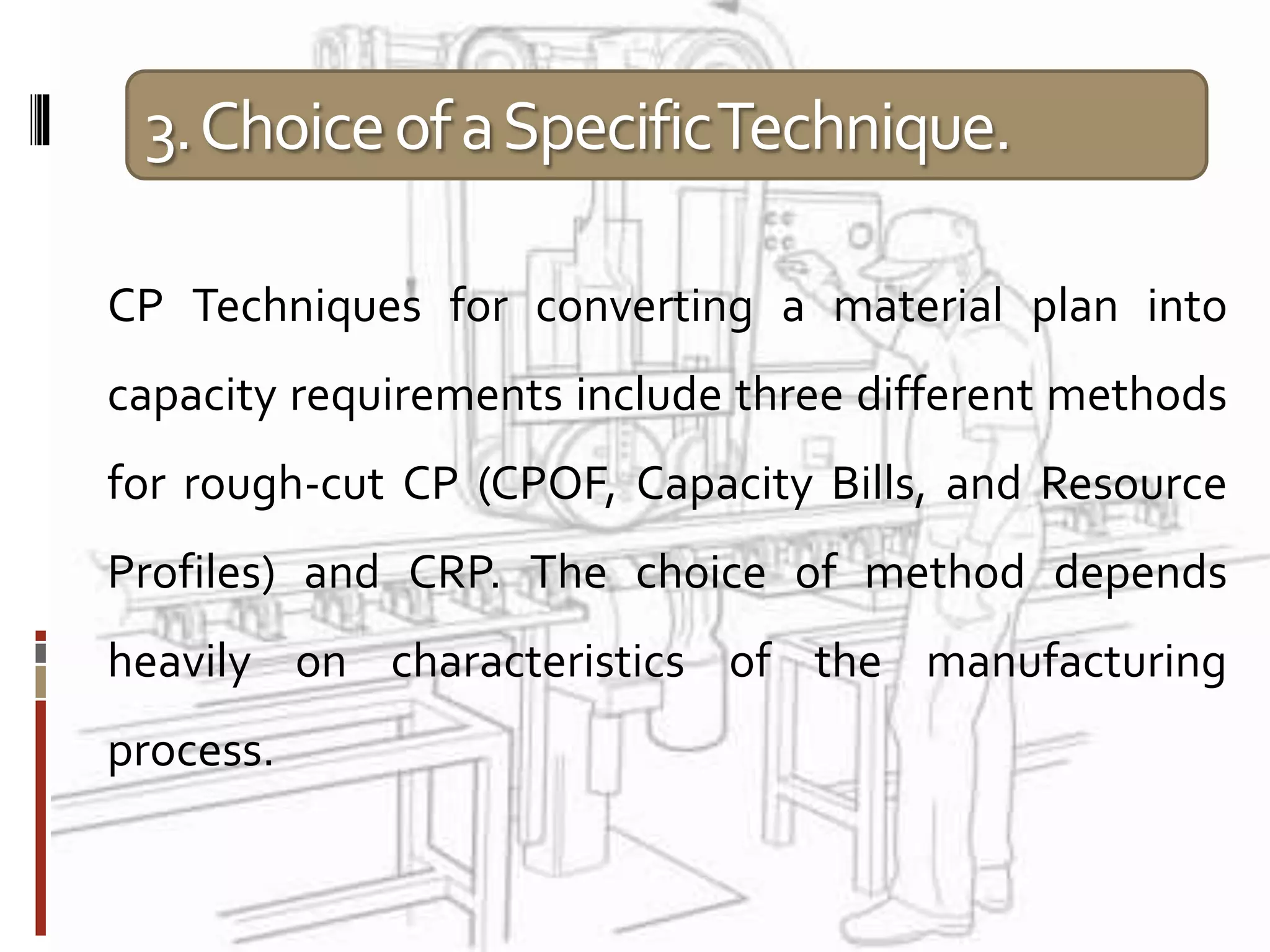 3.ChoiceofaSpecificTechnique.
CP Techniques for converting a material plan into
capacity requirements include three different methods
for rough-cut CP (CPOF, Capacity Bills, and Resource
Profiles) and CRP. The choice of method depends
heavily on characteristics of the manufacturing
process.
 
