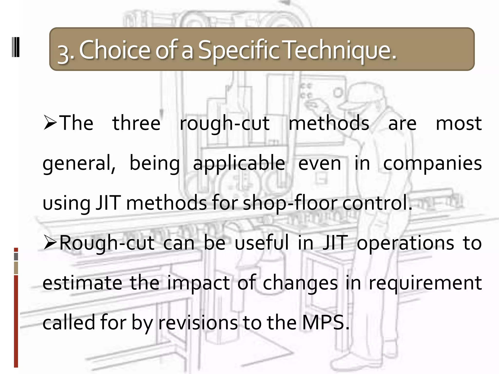 3.ChoiceofaSpecificTechnique.
The three rough-cut methods are most
general, being applicable even in companies
using JIT methods for shop-floor control.
Rough-cut can be useful in JIT operations to
estimate the impact of changes in requirement
called for by revisions to the MPS.
 