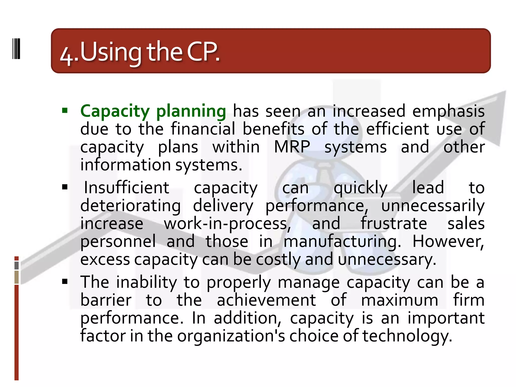 4.UsingtheCP.
 Capacity planning has seen an increased emphasis
due to the financial benefits of the efficient use of
capacity plans within MRP systems and other
information systems.
 Insufficient capacity can quickly lead to
deteriorating delivery performance, unnecessarily
increase work-in-process, and frustrate sales
personnel and those in manufacturing. However,
excess capacity can be costly and unnecessary.
 The inability to properly manage capacity can be a
barrier to the achievement of maximum firm
performance. In addition, capacity is an important
factor in the organization's choice of technology.
 
