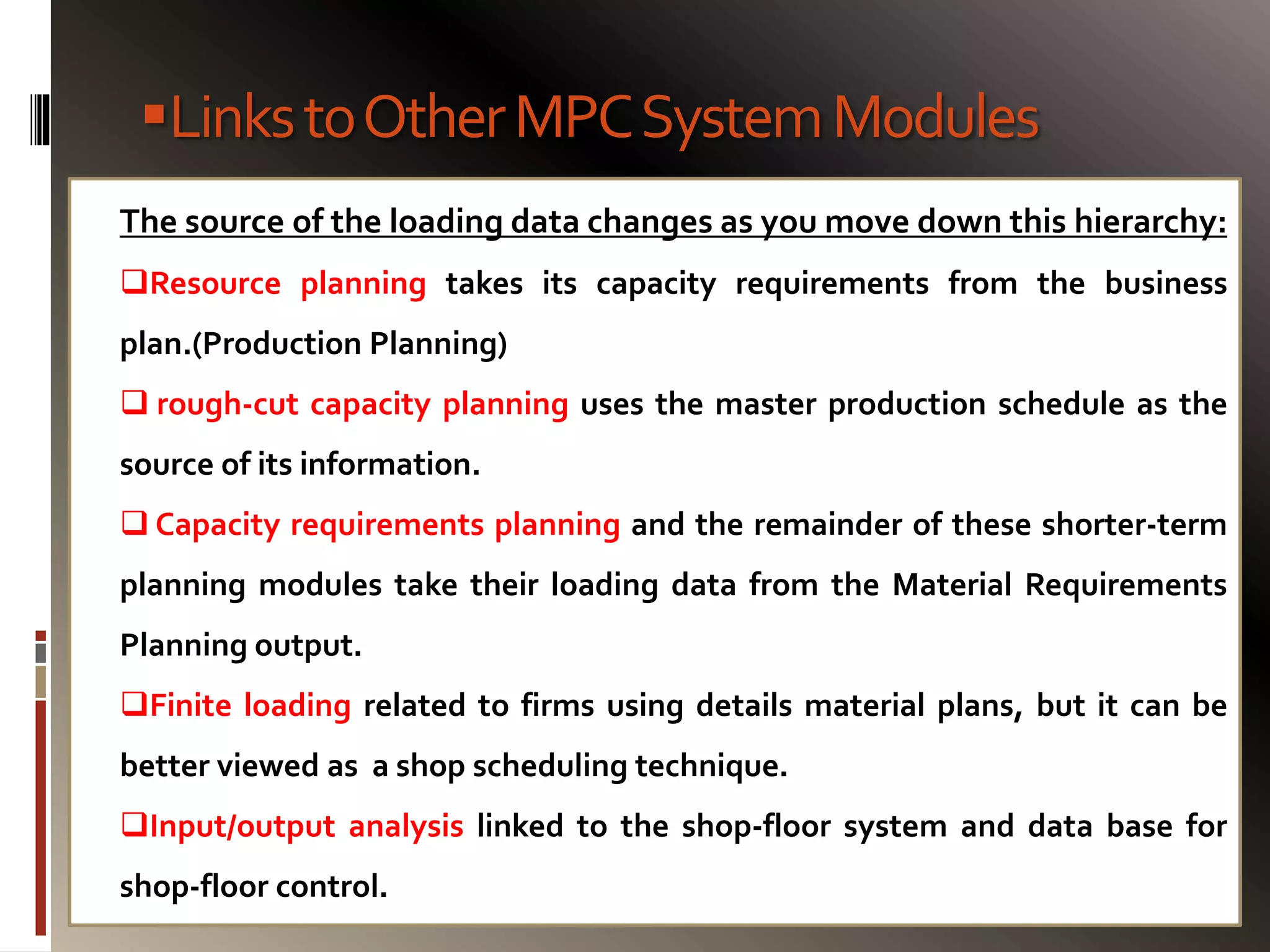 LinkstoOtherMPCSystemModules
The source of the loading data changes as you move down this hierarchy:
Resource planning takes its capacity requirements from the business
plan.(Production Planning)
 rough-cut capacity planning uses the master production schedule as the
source of its information.
 Capacity requirements planning and the remainder of these shorter-term
planning modules take their loading data from the Material Requirements
Planning output.
Finite loading related to firms using details material plans, but it can be
better viewed as a shop scheduling technique.
Input/output analysis linked to the shop-floor system and data base for
shop-floor control.
 
