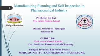 Manufacturing Planning and Self Inspection in
Pharmaceutical Industry
PRESENTED BY:
Ms. Sahoo Sumita Gopal
Quality Assurance Techniques
semester II
GUIDED BY:
Prof. Arun Maruti Kashid
Asst. Professor, Pharmaceutical Chemistry
Sinhgad Technical Education Society,
SINHGAD INSTITUTE OF PHARMACY, NARHE,PUNE.
1
 