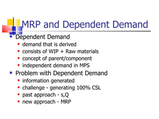 MRP and Dependent Demand Dependent Demand demand that is derived consists of WIP + Raw materials concept of parent/component independent demand in MPS Problem with Dependent Demand  information generated challenge - generating 100% CSL past approach - s,Q new approach - MRP 