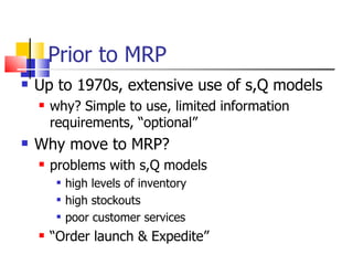 Prior to MRP Up to 1970s, extensive use of s,Q models why? Simple to use, limited information requirements, “optional” Why move to MRP? problems with s,Q models high levels of inventory high stockouts poor customer services “ Order launch & Expedite” 