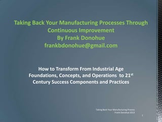 Taking Back Your Manufacturing Processes Through
Continuous Improvement
By Frank Donohue
frankbdonohue@gmail.com
How to Transform From Industrial Age
Foundations, Concepts, and Operations to 21st
Century Success Components and Practices
Taking Back Your Manufacturing Process
Frank Donohue 2013
1
 
