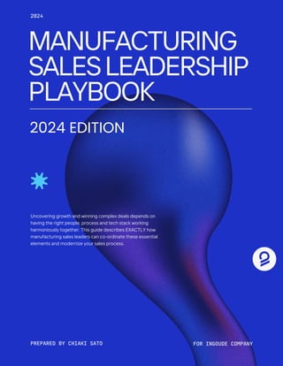 MANUFACTURING
SALESLEADERSHIP
PLAYBOOK
Uncovering growth and winning complex deals depends on
having the right people, process and tech stack working
harmoniously together. This guide describes EXACTLY how
manufacturing sales leaders can co-ordinate these essential
elements and modernize your sales process.
PREPARED BY CHIAKI SATO FOR INGOUDE COMPANY
2024
2024 EDITION
 