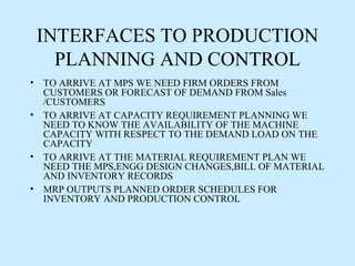 INTERFACES TO PRODUCTION
   PLANNING AND CONTROL
• TO ARRIVE AT MPS WE NEED FIRM ORDERS FROM
  CUSTOMERS OR FORECAST OF DEMAND FROM Sales
  /CUSTOMERS
• TO ARRIVE AT CAPACITY REQUIREMENT PLANNING WE
  NEED TO KNOW THE AVAILABILITY OF THE MACHINE
  CAPACITY WITH RESPECT TO THE DEMAND LOAD ON THE
  CAPACITY
• TO ARRIVE AT THE MATERIAL REQUIREMENT PLAN WE
  NEED THE MPS,ENGG DESIGN CHANGES,BILL OF MATERIAL
  AND INVENTORY RECORDS
• MRP OUTPUTS PLANNED ORDER SCHEDULES FOR
  INVENTORY AND PRODUCTION CONTROL
 