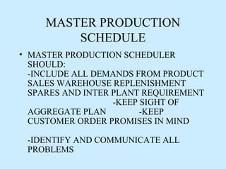 MASTER PRODUCTION
         SCHEDULE
• MASTER PRODUCTION SCHEDULER
  SHOULD:
  -INCLUDE ALL DEMANDS FROM PRODUCT
  SALES WAREHOUSE REPLENISHMENT
  SPARES AND INTER PLANT REQUIREMENT
                   -KEEP SIGHT OF
  AGGREGATE PLAN         -KEEP
  CUSTOMER ORDER PROMISES IN MIND

 -IDENTIFY AND COMMUNICATE ALL
 PROBLEMS
 