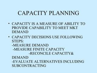 CAPACITY PLANNING
• CAPACITY IS A MEASURE OF ABILITY TO
  PROVIDE CAPABILITY TO MEET MKT
  DEMAND
• CAPACITY DECISIONS USE FOLLOWING
  STEPS:
  -MEASURE DEMAND
   -MEASURE FINITE CAPACITY
          -RECONCILE CAPACITY&
  DEMAND
  -EVALUATE ALTERNATIVES INCLUDING
  SUBCONTRACTING
 