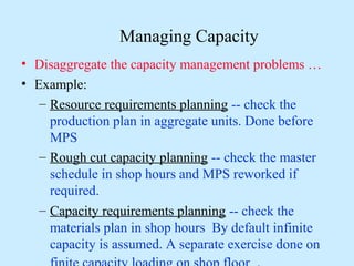 Managing Capacity
• Disaggregate the capacity management problems …
• Example:
   – Resource requirements planning -- check the
     production plan in aggregate units. Done before
     MPS
   – Rough cut capacity planning -- check the master
     schedule in shop hours and MPS reworked if
     required.
   – Capacity requirements planning -- check the
     materials plan in shop hours By default infinite
     capacity is assumed. A separate exercise done on
 