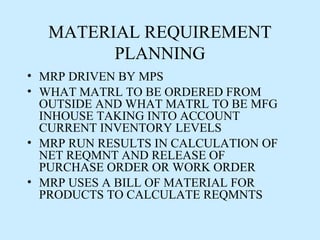 MATERIAL REQUIREMENT
        PLANNING
• MRP DRIVEN BY MPS
• WHAT MATRL TO BE ORDERED FROM
  OUTSIDE AND WHAT MATRL TO BE MFG
  INHOUSE TAKING INTO ACCOUNT
  CURRENT INVENTORY LEVELS
• MRP RUN RESULTS IN CALCULATION OF
  NET REQMNT AND RELEASE OF
  PURCHASE ORDER OR WORK ORDER
• MRP USES A BILL OF MATERIAL FOR
  PRODUCTS TO CALCULATE REQMNTS
 