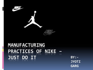 BY:-
JYOTI
GARG
MANUFACTURING
PRACTICES OF NIKE –
JUST DO IT
 