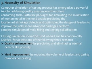 3. Necessity of Simulation
Computer simulation of casting process has emerged as a powerful
tool for achieving quality assurance without time
consuming trials. Software packages for simulating the solidification
of molten metal in the mold enable predicting the
location of shrinkage defects and optimizing the design of feeders to
improve the yield; more advanced packages perform
coupled simulation of mold filling and casting solidification.
Casting simulation should be used when it can be economically
justified for at least one of the following three reasons:
 Quality enhancement by predicting and eliminating internal
defects like porosity.
 Yield improvement by reducing the volume of feeders and gating
channels per casting.
 