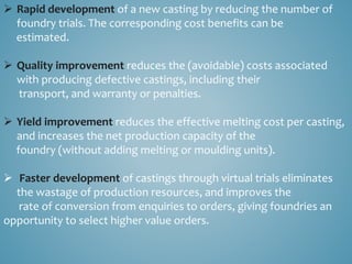  Rapid development of a new casting by reducing the number of
foundry trials. The corresponding cost benefits can be
estimated.
 Quality improvement reduces the (avoidable) costs associated
with producing defective castings, including their
transport, and warranty or penalties.
 Yield improvement reduces the effective melting cost per casting,
and increases the net production capacity of the
foundry (without adding melting or moulding units).
 Faster development of castings through virtual trials eliminates
the wastage of production resources, and improves the
rate of conversion from enquiries to orders, giving foundries an
opportunity to select higher value orders.
 