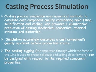  Casting process simulation uses numerical methods to
calculate cast component quality considering mold filling,
solidification and cooling, and provides a quantitative
prediction of casting mechanical properties, thermal
stresses and distortion.
 Simulation accurately describes a cast component’s
quality up-front before production starts.
 The casting rigging (the apparatus through which the force of
the wind is used to propel sailboats and sailing ships forward) can
be designed with respect to the required component
properties.
 