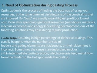 2. Need of Optimization during Casting Process
Optimization is the process of finding the best way of using your
resources, at the same time not violating any of the constraints that
are imposed. By "best" we usually mean highest profit, or lowest
cost. Even after spending significant resources (man-hours, materials,
machine overheads and energy) for casting development, one of the
following situations may arise during regular production.
i. Under design: Resulting in high percentage of defective castings. This
usually happens when the number or size of
feeders and gating elements are inadequate, or their placement is
incorrect. Sometimes the cause is an undersized neck or
a thin intermediate casting section, which prevents feed metal flow
from the feeder to the hot spot inside the casting.
 