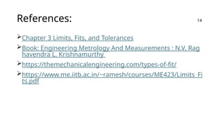 References:
Chapter 3 Limits, Fits, and Tolerances
Book: Engineering Metrology And Measurements : N.V. Rag
havendra L. Krishnamurthy
https://themechanicalengineering.com/types-of-fit/
https://www.me.iitb.ac.in/~ramesh/courses/ME423/Limits_Fi
ts.pdf
14
 