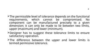 The permissible level of tolerance depends on the functional
requirements, which cannot be compromised. No
component can be manufactured precisely to a given
dimension; it can only be made to lie between two limits,
upper (maximum) and lower (minimum).
Designer has to suggest these tolerance limits to ensure
satisfactory operation.
The difference between the upper and lower limits is
termed permissive tolerance.
4
 