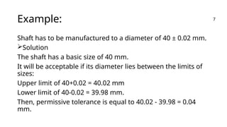 Example:
Shaft has to be manufactured to a diameter of 40 ± 0.02 mm.
Solution
The shaft has a basic size of 40 mm.
It will be acceptable if its diameter lies between the limits of
sizes:
Upper limit of 40+0.02 = 40.02 mm
Lower limit of 40-0.02 = 39.98 mm.
Then, permissive tolerance is equal to 40.02 - 39.98 = 0.04
mm.
7
 